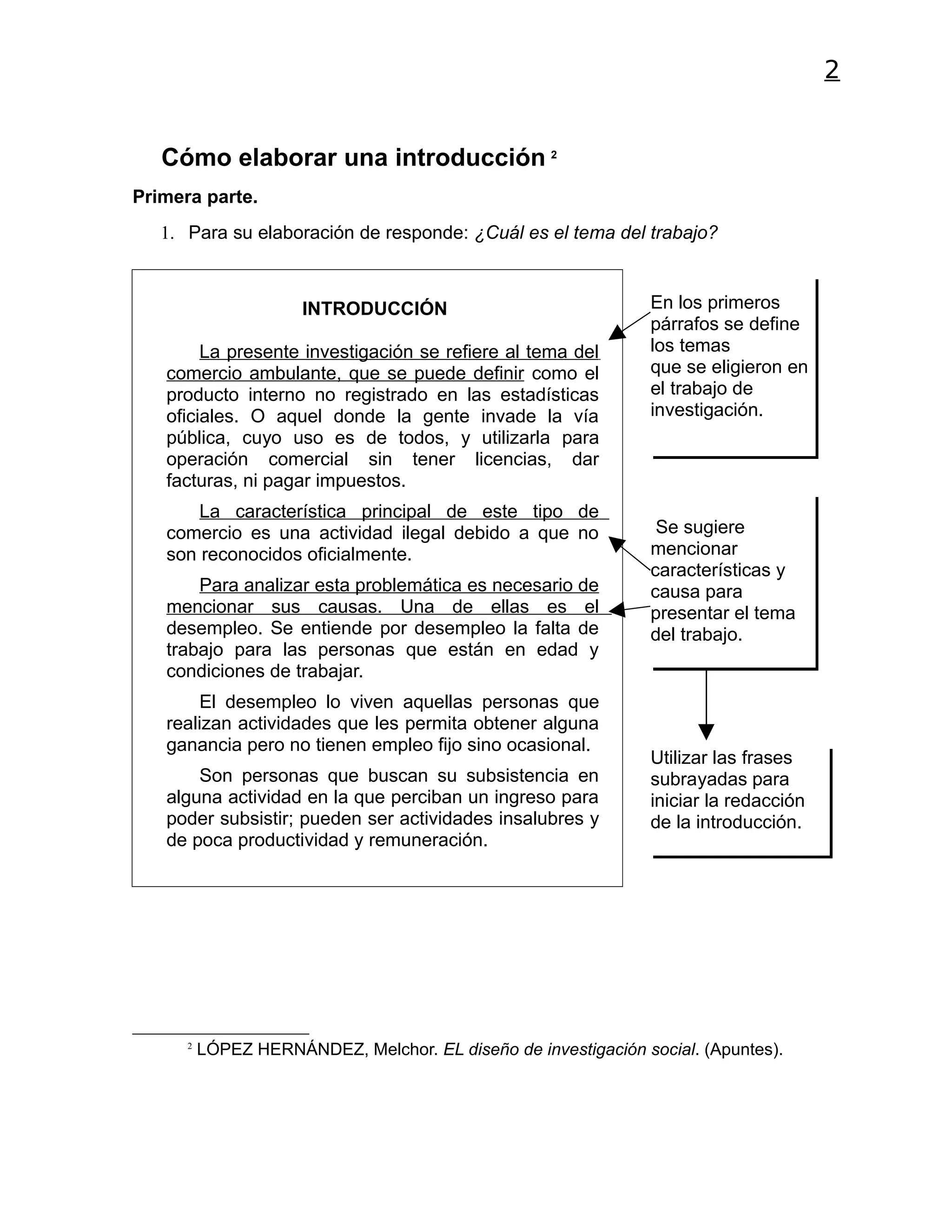 2


   Cómo elaborar una introducción 2
Primera parte.
   1. Para su elaboración de responde: ¿Cuál es el tema del trabajo?



                      INTRODUCCIÓN                              En los primeros
                                                                párrafos se define
        La presente investigación se refiere al tema del        los temas
   comercio ambulante, que se puede definir como el             que se eligieron en
   producto interno no registrado en las estadísticas           el trabajo de
   oficiales. O aquel donde la gente invade la vía              investigación.
   pública, cuyo uso es de todos, y utilizarla para
   operación comercial sin tener licencias, dar
   facturas, ni pagar impuestos.
       La característica principal de este tipo de
   comercio es una actividad ilegal debido a que no              Se sugiere
   son reconocidos oficialmente.                                mencionar
                                                                características y
       Para analizar esta problemática es necesario de          causa para
   mencionar sus causas. Una de ellas es el                     presentar el tema
   desempleo. Se entiende por desempleo la falta de             del trabajo.
   trabajo para las personas que están en edad y
   condiciones de trabajar.
       El desempleo lo viven aquellas personas que
   realizan actividades que les permita obtener alguna
   ganancia pero no tienen empleo fijo sino ocasional.
                                                                Utilizar las frases
       Son personas que buscan su subsistencia en               subrayadas para
   alguna actividad en la que perciban un ingreso para          iniciar la redacción
   poder subsistir; pueden ser actividades insalubres y         de la introducción.
   de poca productividad y remuneración.




      2
          LÓPEZ HERNÁNDEZ, Melchor. EL diseño de investigación social. (Apuntes).
 