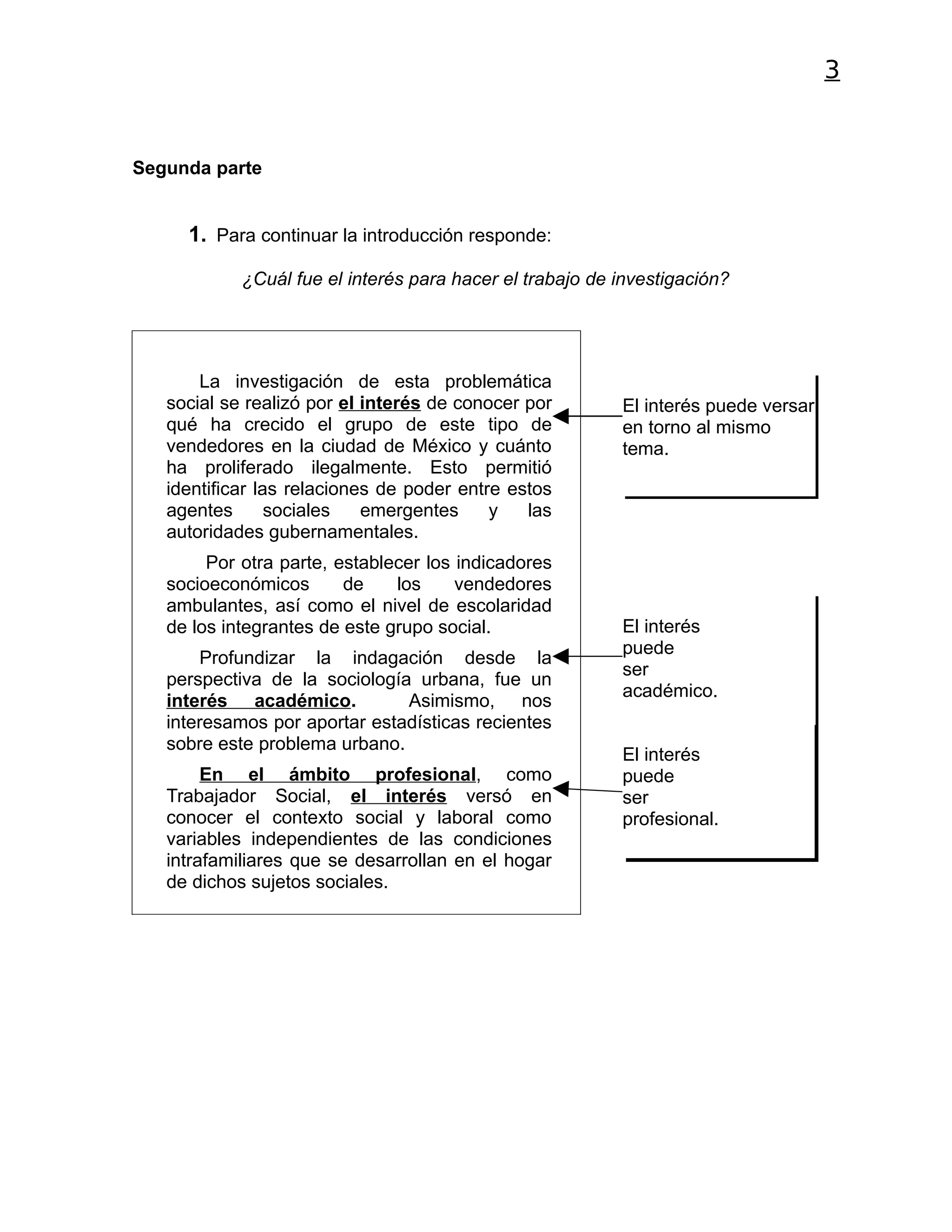 3


Segunda parte


     1. Para continuar la introducción responde:

            ¿Cuál fue el interés para hacer el trabajo de investigación?




       La investigación de esta problemática
   social se realizó por el interés de conocer por        El interés puede versar
   qué ha crecido el grupo de este tipo de                en torno al mismo
   vendedores en la ciudad de México y cuánto             tema.
   ha proliferado ilegalmente. Esto permitió
   identificar las relaciones de poder entre estos
   agentes       sociales   emergentes     y   las
   autoridades gubernamentales.
        Por otra parte, establecer los indicadores
   socioeconómicos       de    los     vendedores
   ambulantes, así como el nivel de escolaridad
   de los integrantes de este grupo social.               El interés
                                                          puede
       Profundizar la indagación desde la
                                                          ser
   perspectiva de la sociología urbana, fue un
                                                          académico.
   interés académico.          Asimismo, nos
   interesamos por aportar estadísticas recientes
   sobre este problema urbano.
                                                          El interés
        En el ámbito profesional, como                    puede
   Trabajador Social, el interés versó en                 ser
   conocer el contexto social y laboral como              profesional.
   variables independientes de las condiciones
   intrafamiliares que se desarrollan en el hogar
   de dichos sujetos sociales.
 