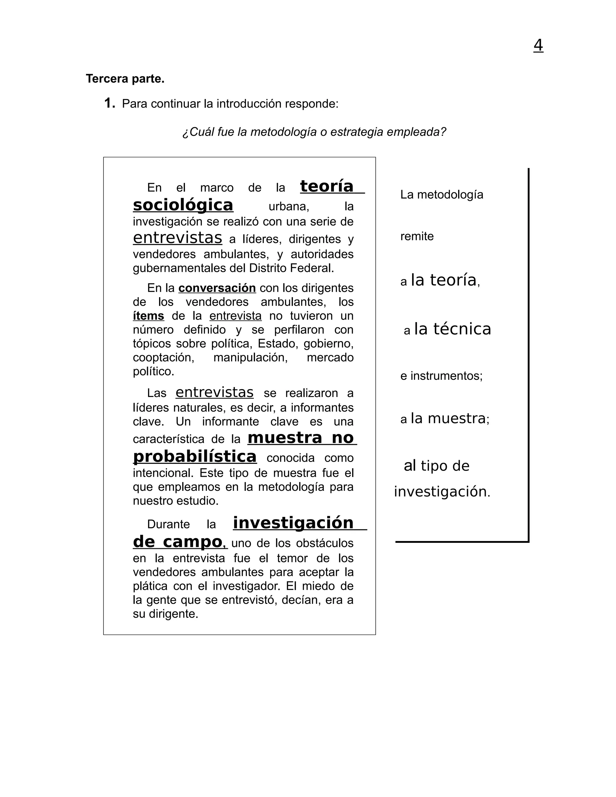 4
Tercera parte.

   1. Para continuar la introducción responde:

                  ¿Cuál fue la metodología o estrategia empleada?



          En     el   marco   de   la   teoría          La metodología
        sociológica               urbana,       la
        investigación se realizó con una serie de
        entrevistas a líderes, dirigentes y             remite
        vendedores ambulantes, y autoridades
        gubernamentales del Distrito Federal.
                                                        a la    teoría,
           En la conversación con los dirigentes
        de los vendedores ambulantes, los
        ítems de la entrevista no tuvieron un
        número definido y se perfilaron con              a la   técnica
        tópicos sobre política, Estado, gobierno,
        cooptación,   manipulación,     mercado
        político.                                       e instrumentos;
           Las entrevistas se realizaron a
        líderes naturales, es decir, a informantes
        clave. Un informante clave es una               a la muestra;
        característica de la muestra no
        probabilística           conocida como
        intencional. Este tipo de muestra fue el
                                                         al tipo de
        que empleamos en la metodología para           investigación.
        nuestro estudio.
          Durante     la   investigación
        de campo,         uno de los obstáculos
        en la entrevista fue el temor de los
        vendedores ambulantes para aceptar la
        plática con el investigador. El miedo de
        la gente que se entrevistó, decían, era a
        su dirigente.
 