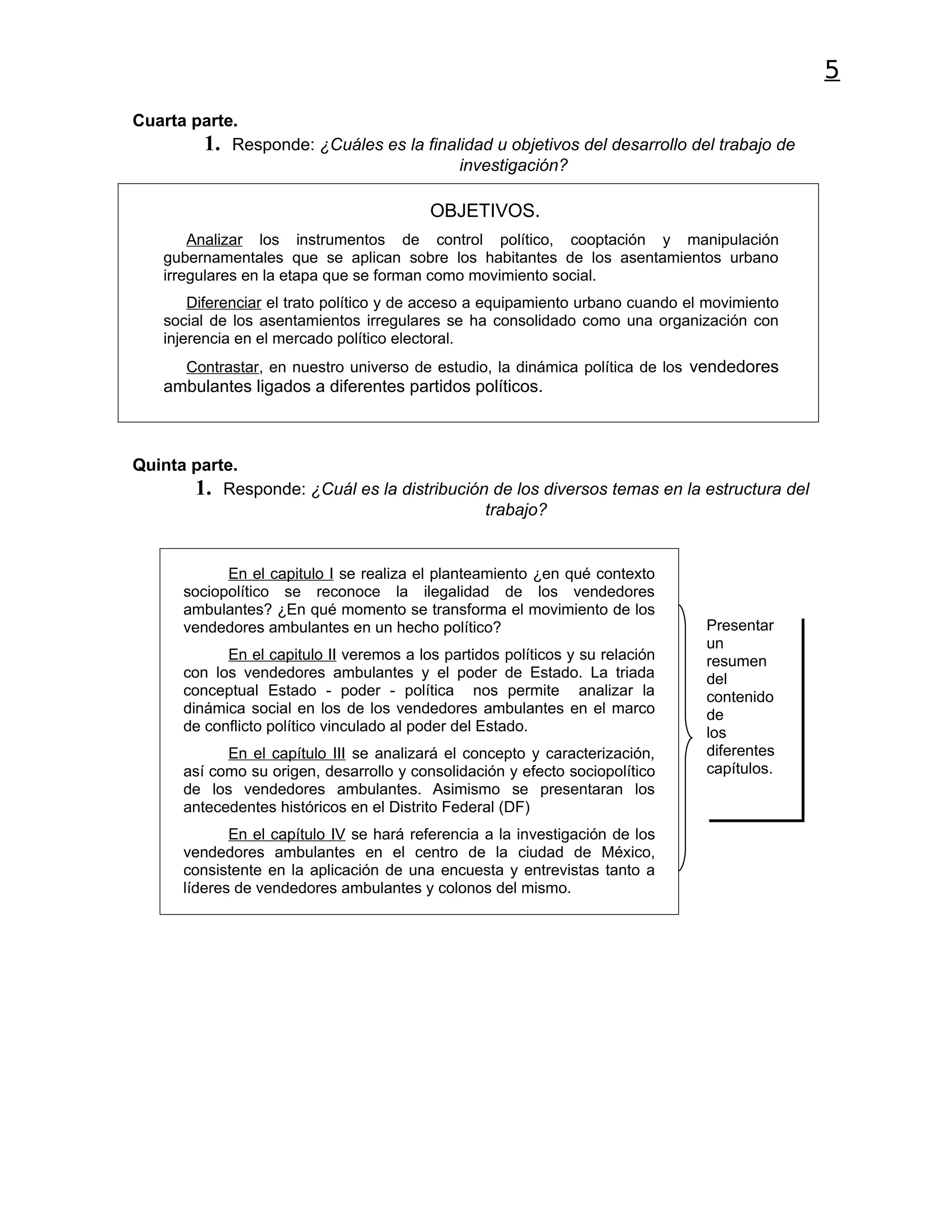 5
Cuarta parte.
        1. Responde: ¿Cuáles es la finalidad u objetivos del desarrollo del trabajo de
                                        investigación?

                                          OBJETIVOS.
        Analizar los instrumentos de control político, cooptación y manipulación
    gubernamentales que se aplican sobre los habitantes de los asentamientos urbano
    irregulares en la etapa que se forman como movimiento social.
        Diferenciar el trato político y de acceso a equipamiento urbano cuando el movimiento
    social de los asentamientos irregulares se ha consolidado como una organización con
    injerencia en el mercado político electoral.
       Contrastar, en nuestro universo de estudio, la dinámica política de los vendedores
    ambulantes ligados a diferentes partidos políticos.



Quinta parte.
       1. Responde: ¿Cuál es la distribución de los diversos temas en la estructura del
                                            trabajo?


            En el capitulo I se realiza el planteamiento ¿en qué contexto
      sociopolítico se reconoce la ilegalidad de los vendedores
      ambulantes? ¿En qué momento se transforma el movimiento de los
      vendedores ambulantes en un hecho político?                                Presentar
                                                                                 un
            En el capitulo II veremos a los partidos políticos y su relación     resumen
      con los vendedores ambulantes y el poder de Estado. La triada              del
      conceptual Estado - poder - política nos permite analizar la               contenido
      dinámica social en los de los vendedores ambulantes en el marco            de
      de conflicto político vinculado al poder del Estado.                       los
            En el capítulo III se analizará el concepto y caracterización,       diferentes
      así como su origen, desarrollo y consolidación y efecto sociopolítico      capítulos.
      de los vendedores ambulantes. Asimismo se presentaran los
      antecedentes históricos en el Distrito Federal (DF)
             En el capítulo IV se hará referencia a la investigación de los
      vendedores ambulantes en el centro de la ciudad de México,
      consistente en la aplicación de una encuesta y entrevistas tanto a
      líderes de vendedores ambulantes y colonos del mismo.
 