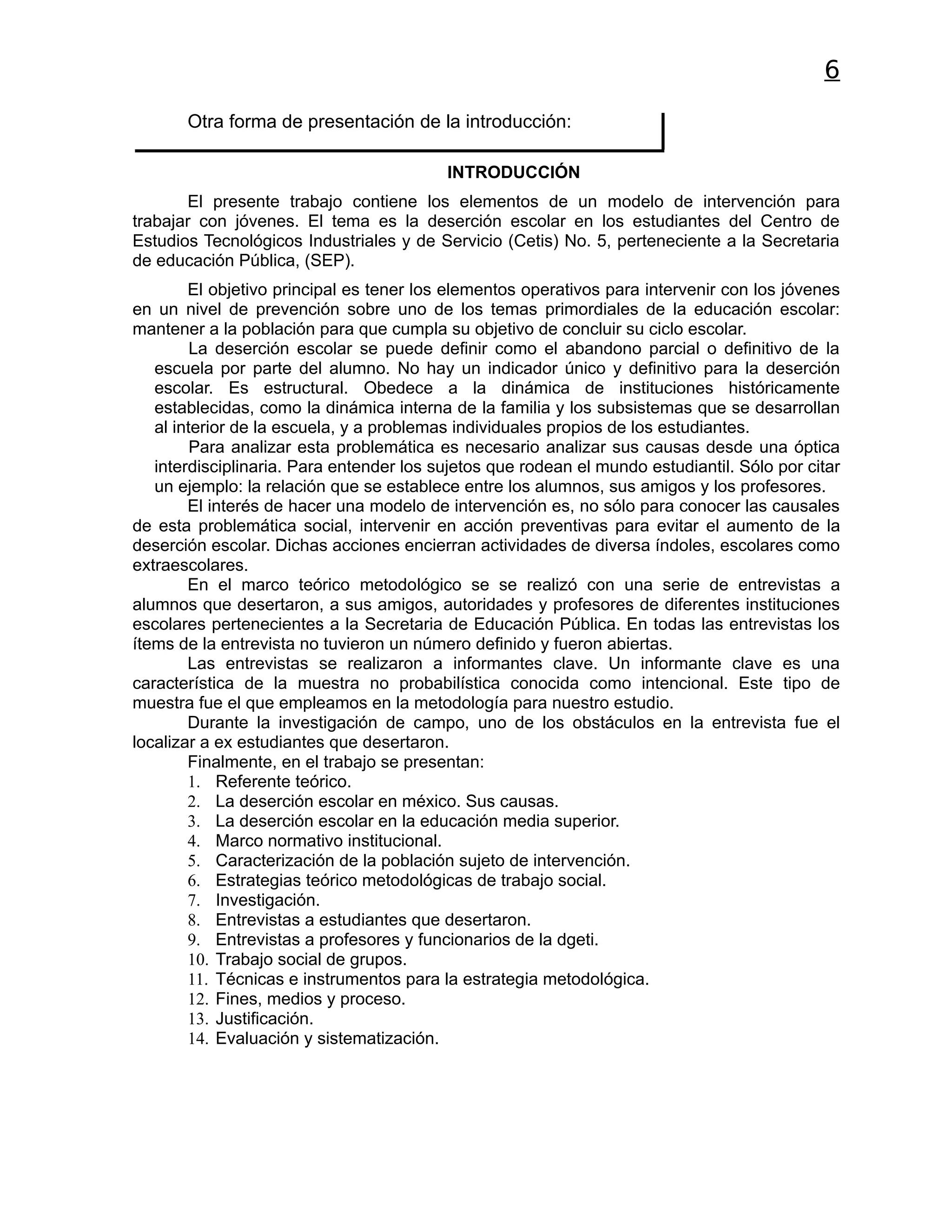 6
       Otra forma de presentación de la introducción:

                                          INTRODUCCIÓN
       El presente trabajo contiene los elementos de un modelo de intervención para
trabajar con jóvenes. El tema es la deserción escolar en los estudiantes del Centro de
Estudios Tecnológicos Industriales y de Servicio (Cetis) No. 5, perteneciente a la Secretaria
de educación Pública, (SEP).
        El objetivo principal es tener los elementos operativos para intervenir con los jóvenes
en un nivel de prevención sobre uno de los temas primordiales de la educación escolar:
mantener a la población para que cumpla su objetivo de concluir su ciclo escolar.
         La deserción escolar se puede definir como el abandono parcial o definitivo de la
   escuela por parte del alumno. No hay un indicador único y definitivo para la deserción
   escolar. Es estructural. Obedece a la dinámica de instituciones históricamente
   establecidas, como la dinámica interna de la familia y los subsistemas que se desarrollan
   al interior de la escuela, y a problemas individuales propios de los estudiantes.
         Para analizar esta problemática es necesario analizar sus causas desde una óptica
   interdisciplinaria. Para entender los sujetos que rodean el mundo estudiantil. Sólo por citar
   un ejemplo: la relación que se establece entre los alumnos, sus amigos y los profesores.
        El interés de hacer una modelo de intervención es, no sólo para conocer las causales
de esta problemática social, intervenir en acción preventivas para evitar el aumento de la
deserción escolar. Dichas acciones encierran actividades de diversa índoles, escolares como
extraescolares.
        En el marco teórico metodológico se se realizó con una serie de entrevistas a
alumnos que desertaron, a sus amigos, autoridades y profesores de diferentes instituciones
escolares pertenecientes a la Secretaria de Educación Pública. En todas las entrevistas los
ítems de la entrevista no tuvieron un número definido y fueron abiertas.
        Las entrevistas se realizaron a informantes clave. Un informante clave es una
característica de la muestra no probabilística conocida como intencional. Este tipo de
muestra fue el que empleamos en la metodología para nuestro estudio.
        Durante la investigación de campo, uno de los obstáculos en la entrevista fue el
localizar a ex estudiantes que desertaron.
        Finalmente, en el trabajo se presentan:
        1. Referente teórico.
        2. La deserción escolar en méxico. Sus causas.
        3. La deserción escolar en la educación media superior.
        4. Marco normativo institucional.
        5. Caracterización de la población sujeto de intervención.
        6. Estrategias teórico metodológicas de trabajo social.
        7. Investigación.
        8. Entrevistas a estudiantes que desertaron.
        9. Entrevistas a profesores y funcionarios de la dgeti.
        10. Trabajo social de grupos.
        11. Técnicas e instrumentos para la estrategia metodológica.
        12. Fines, medios y proceso.
        13. Justificación.
        14. Evaluación y sistematización.
 