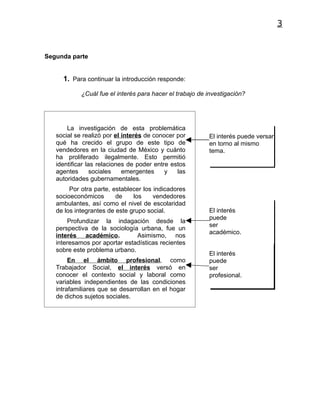 3


Segunda parte


     1. Para continuar la introducción responde:

            ¿Cuál fue el interés para hacer el trabajo de investigación?




       La investigación de esta problemática
   social se realizó por el interés de conocer por        El interés puede versar
   qué ha crecido el grupo de este tipo de                en torno al mismo
   vendedores en la ciudad de México y cuánto             tema.
   ha proliferado ilegalmente. Esto permitió
   identificar las relaciones de poder entre estos
   agentes       sociales   emergentes     y   las
   autoridades gubernamentales.
        Por otra parte, establecer los indicadores
   socioeconómicos       de    los     vendedores
   ambulantes, así como el nivel de escolaridad
   de los integrantes de este grupo social.               El interés
                                                          puede
       Profundizar la indagación desde la
                                                          ser
   perspectiva de la sociología urbana, fue un
                                                          académico.
   interés académico.          Asimismo, nos
   interesamos por aportar estadísticas recientes
   sobre este problema urbano.
                                                          El interés
        En el ámbito profesional, como                    puede
   Trabajador Social, el interés versó en                 ser
   conocer el contexto social y laboral como              profesional.
   variables independientes de las condiciones
   intrafamiliares que se desarrollan en el hogar
   de dichos sujetos sociales.
 