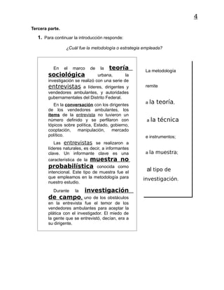 4
Tercera parte.

   1. Para continuar la introducción responde:

                  ¿Cuál fue la metodología o estrategia empleada?



          En     el   marco   de   la   teoría          La metodología
        sociológica               urbana,       la
        investigación se realizó con una serie de
        entrevistas a líderes, dirigentes y             remite
        vendedores ambulantes, y autoridades
        gubernamentales del Distrito Federal.
                                                        a la    teoría,
           En la conversación con los dirigentes
        de los vendedores ambulantes, los
        ítems de la entrevista no tuvieron un
        número definido y se perfilaron con              a la   técnica
        tópicos sobre política, Estado, gobierno,
        cooptación,   manipulación,     mercado
        político.                                       e instrumentos;
           Las entrevistas se realizaron a
        líderes naturales, es decir, a informantes
        clave. Un informante clave es una               a la muestra;
        característica de la muestra no
        probabilística           conocida como
        intencional. Este tipo de muestra fue el
                                                         al tipo de
        que empleamos en la metodología para           investigación.
        nuestro estudio.
          Durante     la   investigación
        de campo,         uno de los obstáculos
        en la entrevista fue el temor de los
        vendedores ambulantes para aceptar la
        plática con el investigador. El miedo de
        la gente que se entrevistó, decían, era a
        su dirigente.
 