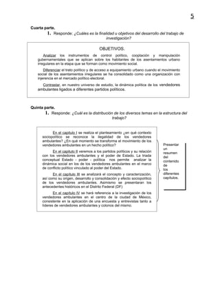 5
Cuarta parte.
        1. Responde: ¿Cuáles es la finalidad u objetivos del desarrollo del trabajo de
                                        investigación?

                                          OBJETIVOS.
        Analizar los instrumentos de control político, cooptación y manipulación
    gubernamentales que se aplican sobre los habitantes de los asentamientos urbano
    irregulares en la etapa que se forman como movimiento social.
        Diferenciar el trato político y de acceso a equipamiento urbano cuando el movimiento
    social de los asentamientos irregulares se ha consolidado como una organización con
    injerencia en el mercado político electoral.
       Contrastar, en nuestro universo de estudio, la dinámica política de los vendedores
    ambulantes ligados a diferentes partidos políticos.



Quinta parte.
       1. Responde: ¿Cuál es la distribución de los diversos temas en la estructura del
                                            trabajo?


            En el capitulo I se realiza el planteamiento ¿en qué contexto
      sociopolítico se reconoce la ilegalidad de los vendedores
      ambulantes? ¿En qué momento se transforma el movimiento de los
      vendedores ambulantes en un hecho político?                                Presentar
                                                                                 un
            En el capitulo II veremos a los partidos políticos y su relación     resumen
      con los vendedores ambulantes y el poder de Estado. La triada              del
      conceptual Estado - poder - política nos permite analizar la               contenido
      dinámica social en los de los vendedores ambulantes en el marco            de
      de conflicto político vinculado al poder del Estado.                       los
            En el capítulo III se analizará el concepto y caracterización,       diferentes
      así como su origen, desarrollo y consolidación y efecto sociopolítico      capítulos.
      de los vendedores ambulantes. Asimismo se presentaran los
      antecedentes históricos en el Distrito Federal (DF)
             En el capítulo IV se hará referencia a la investigación de los
      vendedores ambulantes en el centro de la ciudad de México,
      consistente en la aplicación de una encuesta y entrevistas tanto a
      líderes de vendedores ambulantes y colonos del mismo.
 