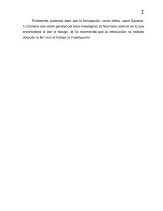 7
      Finalmente, podemos decir que la Introducción, como afirma Laura Cazares:
1) Contiene una visión general del tema investigado. 2) Nos hace penetrar en lo que
encontramos al leer el trabajo. 3) Se recomienda que la introducción se redacte
después de terminar el trabajo de investigación.
 