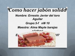 Como hacer jabón solido
Nombre: Ernesto Javier del toro
Aguilar
Grupo:3-f nl# 10
Maestra: Alma Mayte barajas
cárdena
Escuela secundaria técnica 107

 