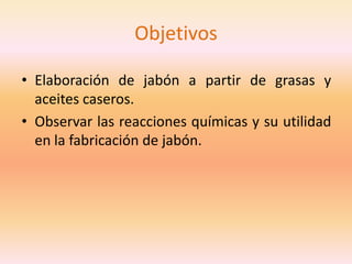 Objetivos

• Elaboración de jabón a partir de grasas y
  aceites caseros.
• Observar las reacciones químicas y su utilidad
  en la fabricación de jabón.
 