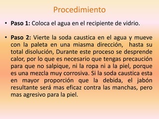Procedimiento
• Paso 1: Coloca el agua en el recipiente de vidrio.

• Paso 2: Vierte la soda caustica en el agua y mueve
  con la paleta en una miasma dirección, hasta su
  total disolución, Durante este proceso se desprende
  calor, por lo que es necesario que tengas precaución
  para que no salpique, ni la ropa ni a la piel, porque
  es una mezcla muy corrosiva. Si la soda caustica esta
  en mayor proporción que la debida, el jabón
  resultante será mas eficaz contra las manchas, pero
  mas agresivo para la piel.
 