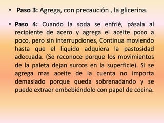 • Paso 3: Agrega, con precaución , la glicerina.
• Paso 4: Cuando la soda se enfrié, pásala al
  recipiente de acero y agrega el aceite poco a
  poco, pero sin interrupciones, Continua moviendo
  hasta que el liquido adquiera la pastosidad
  adecuada. (Se reconoce porque los movimientos
  de la paleta dejan surcos en la superficie). Si se
  agrega mas aceite de la cuenta no importa
  demasiado porque queda sobrenadando y se
  puede extraer embebiéndolo con papel de cocina.
 
