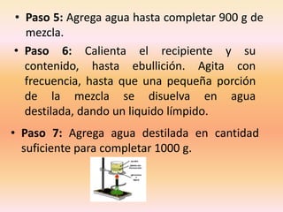• Paso 5: Agrega agua hasta completar 900 g de
  mezcla.
• Paso 6: Calienta el recipiente y su
  contenido, hasta ebullición. Agita con
  frecuencia, hasta que una pequeña porción
  de la mezcla se disuelva en agua
  destilada, dando un liquido límpido.
• Paso 7: Agrega agua destilada en cantidad
  suficiente para completar 1000 g.
 