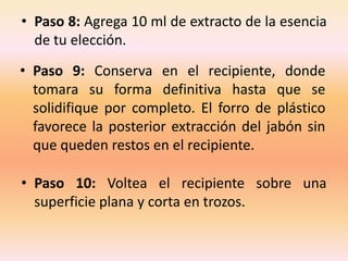 • Paso 8: Agrega 10 ml de extracto de la esencia
  de tu elección.
• Paso 9: Conserva en el recipiente, donde
  tomara su forma definitiva hasta que se
  solidifique por completo. El forro de plástico
  favorece la posterior extracción del jabón sin
  que queden restos en el recipiente.

• Paso 10: Voltea el recipiente sobre una
  superficie plana y corta en trozos.
 