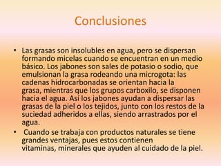 Conclusiones

• Las grasas son insolubles en agua, pero se dispersan
  formando micelas cuando se encuentran en un medio
  básico. Los jabones son sales de potasio o sodio, que
  emulsionan la grasa rodeando una microgota: las
  cadenas hidrocarbonadas se orientan hacia la
  grasa, mientras que los grupos carboxilo, se disponen
  hacia el agua. Así los jabones ayudan a dispersar las
  grasas de la piel o los tejidos, junto con los restos de la
  suciedad adheridos a ellas, siendo arrastrados por el
  agua.
• Cuando se trabaja con productos naturales se tiene
  grandes ventajas, pues estos contienen
  vitaminas, minerales que ayuden al cuidado de la piel.
 