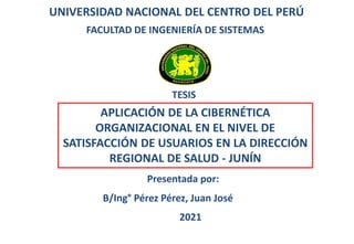 UNIVERSIDAD NACIONAL DEL CENTRO DEL PERÚ
FACULTAD DE INGENIERÍA DE SISTEMAS
TESIS
APLICACIÓN DE LA CIBERNÉTICA
ORGANIZACIONAL EN EL NIVEL DE
SATISFACCIÓN DE USUARIOS EN LA DIRECCIÓN
REGIONAL DE SALUD - JUNÍN
Presentada por:
B/Ing° Pérez Pérez, Juan José
2021
 