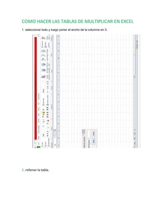 COMO HACER LAS TABLAS DE MULTIPLICAR EN EXCEL
1. seleccionar todo y luego poner el ancho de la columna en 3.
2. rellenar la tabla.
 