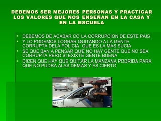 DEBEMOS SER MEJORES PERSONAS Y PRACTICAR LOS VALORES QUE NOS ENSEÑAN EN LA CASA Y EN LA ESCUELA DEBEMOS DE ACABAR CO LA CORRUPCION DE ESTE PAIS  Y LO PODEMOS LOGRAR QUITANDO A LA GENTE CORRUPTA DELA POLICIA  QUE ES LA MAS SUCIA SE QUE BAN A PENSAR QUE NO HAY GENTE QUE NO SEA CORRUPTA PERO SI EXIXTE GENTE BUENA DICEN QUE HAY QUE QUITAR LA MANZANA PODRIDA PARA QUE NO PUDRA ALAS DEMAS Y ES CIERTO  