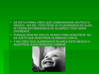 DE ESTA FORMA CREO QUE CAMBIARIAMOS UN POCO A MEXICO,  NO DEL TODO PERO SI AYUDARIAMOS EN ALGO, SI TODOS ESTUBIERAMOS DE ACUERDO TODO SERIA DIFERENTE, PORQUE DIOS NO HIZO EL MUNDO PARA NOSOTROS  NO ES JUSTO QUE NOSOTROS ACABEMOS CON EL. Y NO CREO QUE QUERRAMOS DEJARLE ESTE MEXICO A NUESTROS HIJOS DEBEMOS CAMBIAR 