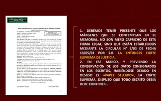 1. DEBEMOS TENER PRESENTE QUE LOS 
MÁRGENES QUE SE CONTEMPLAN EN EL 
MEMORIAL, NO SON MERO CAPRICHO DE ÉSTA 
FIRMA LEGAL, SINO QUE ESTÁN ESTABLECIDOS 
MEDIANTE LA CIRCULAR N° 8/03 DE FECHA 
13/05/03 POR S.R. LA ENTONCES CORTE 
SUPREMA DE JUSTICIA. 
2. EN ESE MARCO, Y PREVIENDO LA 
CONSERVACIÓN DE LOS DATOS CONSIGNADOS 
EN LOS ESCRITOS, HABIÉNDOSE DEJADO EN 
DESUSO EL «PAPEL SELLADO», LA CORTE 
SUPREMA, DISPUSO QUE TODO ESCRITO DEBÍA 
DEBE CONTENER… 
 