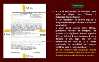 3. En el encabezado, la Autoridad ante 
quien se dirigen (Juez, Tribunal o 
Autoridad Administrativa) 
4. Ser redactados en idioma español a 
máquina (hoy computadora) o a mano con 
letra legible. 
5. papel bond tamaño oficio, blanco, 
guardando relación de márgenes de 
acuerdo a lo siguiente: Margen superior 
5.5 cm, inferior 2 cm, izquierdo 4 cm y 
derecho 2 cm, todo ello con un 
interlineado del texto de 1,5 o doble 
guardando la modalidad de margen 
simétrico para el reverso de hoja. 
de no cumplirse los requisitos, dichos 
escritos serán rechazados por Secretaría o 
Actuaría del Juzgado donde se presenten. 
5,5 cm 
4,0 cm 2,0 cm 
2,0 cm 
 