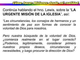 Cómo hacer Misiones desde mi realidad

Continúa hablando el hno. Lewis, sobre la “LA
URGENTE MISIÓN DE LA IGLESIA”, así:
“Las circunstancias, los consejos de hermanos y un
sentimiento de paz son formas de conocer la
voluntad de Dios para nosotros.
Pero nuestra búsqueda de la voluntad de Dios,
¿comienza realmente en el lugar correcto?
¿Podemos, legítimamente, considerar primero
nuestros
propios
deseos,
circunstancias
y
necesidades, y luego procurar la dirección de Dios?

 