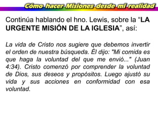 Cómo hacer Misiones desde mi realidad

Continúa hablando el hno. Lewis, sobre la “LA
URGENTE MISIÓN DE LA IGLESIA”, así:
La vida de Cristo nos sugiere que debemos invertir
el orden de nuestra búsqueda. Él dijo: "Mi comida es
que haga la voluntad del que me envió..." (Juan
4:34). Cristo comenzó por comprender la voluntad
de Dios, sus deseos y propósitos. Luego ajustó su
vida y sus acciones en conformidad con esa
voluntad.

 