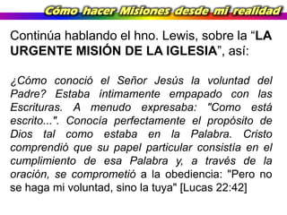 Cómo hacer Misiones desde mi realidad

Continúa hablando el hno. Lewis, sobre la “LA
URGENTE MISIÓN DE LA IGLESIA”, así:
¿Cómo conoció el Señor Jesús la voluntad del
Padre? Estaba íntimamente empapado con las
Escrituras. A menudo expresaba: "Como está
escrito...". Conocía perfectamente el propósito de
Dios tal como estaba en la Palabra. Cristo
comprendió que su papel particular consistía en el
cumplimiento de esa Palabra y, a través de la
oración, se comprometió a la obediencia: "Pero no
se haga mi voluntad, sino la tuya" [Lucas 22:42]

 