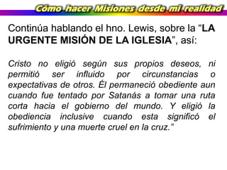 Cómo hacer Misiones desde mi realidad

Continúa hablando el hno. Lewis, sobre la “LA
URGENTE MISIÓN DE LA IGLESIA”, así:
Cristo no eligió según sus propios deseos, ni
permitió ser influido por circunstancias o
expectativas de otros. Él permaneció obediente aun
cuando fue tentado por Satanás a tomar una ruta
corta hacia el gobierno del mundo. Y eligió la
obediencia inclusive cuando esta significó el
sufrimiento y una muerte cruel en la cruz.”

 