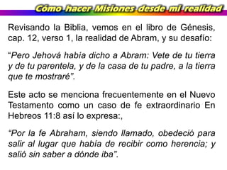 Cómo hacer Misiones desde mi realidad
Revisando la Biblia, vemos en el libro de Génesis,
cap. 12, verso 1, la realidad de Abram, y su desafío:
“Pero Jehová había dicho a Abram: Vete de tu tierra
y de tu parentela, y de la casa de tu padre, a la tierra
que te mostraré”.
Este acto se menciona frecuentemente en el Nuevo
Testamento como un caso de fe extraordinario En
Hebreos 11:8 así lo expresa:,
“Por la fe Abraham, siendo llamado, obedeció para
salir al lugar que había de recibir como herencia; y
salió sin saber a dónde iba”.

 