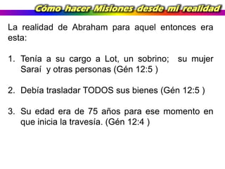 Cómo hacer Misiones desde mi realidad
La realidad de Abraham para aquel entonces era
esta:
1. Tenía a su cargo a Lot, un sobrino;
Saraí y otras personas (Gén 12:5 )

su mujer

2. Debía trasladar TODOS sus bienes (Gén 12:5 )

3. Su edad era de 75 años para ese momento en
que inicia la travesía. (Gén 12:4 )

 