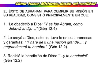 Cómo hacer Misiones desde mi realidad
EL ÉXITO DE ABRAHAM, PARA CUMPLIR SU MISIÓN EN
SU REALIDAD, CONSISTIÓ PRINCIPALMENTE EN QUE:

1. Le obedeció a Dios: “Y se fue Abram, como
Jehová le dijo…” (Gén 12:4)
2. Le creyó a Dios, esto es, tuvo fe en sus promesas
y garantías: ” Y haré de ti una nación grande,… y
engrandeceré tu nombre”. (Gén 12:2)
3. Recibió la bendición de Dios: “…y te bendeciré”
(Gén 12:2)

 
