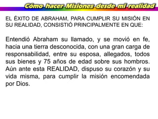 Cómo hacer Misiones desde mi realidad
EL ÉXITO DE ABRAHAM, PARA CUMPLIR SU MISIÓN EN
SU REALIDAD, CONSISTIÓ PRINCIPALMENTE EN QUE:

Entendió Abraham su llamado, y se movió en fe,
hacia una tierra desconocida, con una gran carga de
responsabilidad, entre su esposa, allegados, todos
sus bienes y 75 años de edad sobre sus hombros.
Aún ante esta REALIDAD, dispuso su corazón y su
vida misma, para cumplir la misión encomendada
por Dios.

 