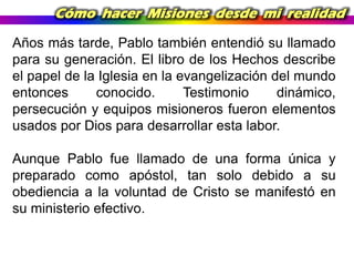 Cómo hacer Misiones desde mi realidad
Años más tarde, Pablo también entendió su llamado
para su generación. El libro de los Hechos describe
el papel de la Iglesia en la evangelización del mundo
entonces
conocido.
Testimonio
dinámico,
persecución y equipos misioneros fueron elementos
usados por Dios para desarrollar esta labor.
Aunque Pablo fue llamado de una forma única y
preparado como apóstol, tan solo debido a su
obediencia a la voluntad de Cristo se manifestó en
su ministerio efectivo.

 