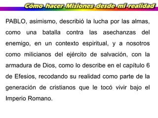 Cómo hacer Misiones desde mi realidad
PABLO, asimismo, describió la lucha por las almas,
como una batalla contra las asechanzas del
enemigo, en un contexto espiritual, y a nosotros
como milicianos del ejército de salvación, con la
armadura de Dios, como lo describe en el capítulo 6

de Efesios, recodando su realidad como parte de la
generación de cristianos que le tocó vivir bajo el
Imperio Romano.

 
