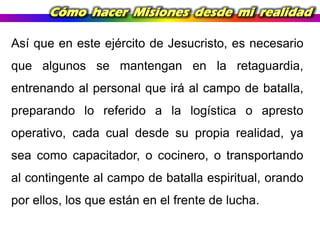 Cómo hacer Misiones desde mi realidad
Así que en este ejército de Jesucristo, es necesario
que algunos se mantengan en la retaguardia,
entrenando al personal que irá al campo de batalla,
preparando lo referido a la logística o apresto
operativo, cada cual desde su propia realidad, ya

sea como capacitador, o cocinero, o transportando
al contingente al campo de batalla espiritual, orando
por ellos, los que están en el frente de lucha.

 