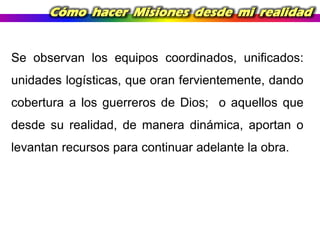 Cómo hacer Misiones desde mi realidad

Se observan los equipos coordinados, unificados:
unidades logísticas, que oran fervientemente, dando

cobertura a los guerreros de Dios; o aquellos que
desde su realidad, de manera dinámica, aportan o
levantan recursos para continuar adelante la obra.

 