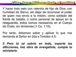 Cómo hacer Misiones desde mi realidad
Y hacer todo esto con valentía de hijo de Dios, con
humildad de Siervo, sin dejar de reconocer el poder
de quien nos envío a la misión, como soldado del
frente de batalla, o como personal de apoyo en la
retaguardia, todos somos necesarios en el Cuerpo
de Cristo, sin divisiones (1 Co. 1:10).
Por tanto, debemos saber y aplicar lo que nos
demanda el Señor en 2da a Timoteo 4.5:

5 Pero tú sé sobrio en todo, soporta las
aflicciones, haz obra de evangelista, cumple tu
ministerio.

 