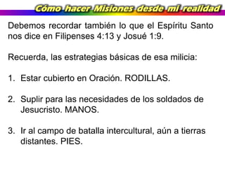 Cómo hacer Misiones desde mi realidad
Debemos recordar también lo que el Espíritu Santo
nos dice en Filipenses 4:13 y Josué 1:9.
Recuerda, las estrategias básicas de esa milicia:
1. Estar cubierto en Oración. RODILLAS.
2. Suplir para las necesidades de los soldados de
Jesucristo. MANOS.
3. Ir al campo de batalla intercultural, aún a tierras
distantes. PIES.

 