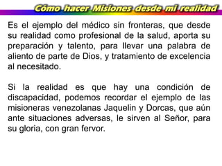 Cómo hacer Misiones desde mi realidad
Es el ejemplo del médico sin fronteras, que desde
su realidad como profesional de la salud, aporta su
preparación y talento, para llevar una palabra de
aliento de parte de Dios, y tratamiento de excelencia
al necesitado.

Si la realidad es que hay una condición de
discapacidad, podemos recordar el ejemplo de las
misioneras venezolanas Jaquelin y Dorcas, que aún
ante situaciones adversas, le sirven al Señor, para
su gloria, con gran fervor.

 