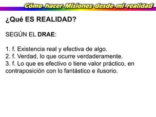 Cómo hacer Misiones desde mi realidad

¿Qué ES REALIDAD?
SEGÚN EL DRAE:
1. f. Existencia real y efectiva de algo.
2. f. Verdad, lo que ocurre verdaderamente.
3. f. Lo que es efectivo o tiene valor práctico, en
contraposición con lo fantástico e ilusorio.

 
