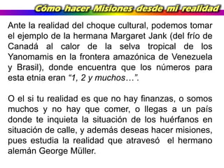 Cómo hacer Misiones desde mi realidad
Ante la realidad del choque cultural, podemos tomar
el ejemplo de la hermana Margaret Jank (del frío de
Canadá al calor de la selva tropical de los
Yanomamis en la frontera amazónica de Venezuela
y Brasil), donde encuentra que los números para
esta etnia eran “1, 2 y muchos…”.
O el si tu realidad es que no hay finanzas, o somos
muchos y no hay que comer, o llegas a un país
donde te inquieta la situación de los huérfanos en
situación de calle, y además deseas hacer misiones,
pues estudia la realidad que atravesó el hermano
alemán George Müller.

 