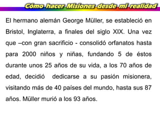 Cómo hacer Misiones desde mi realidad
El hermano alemán George Müller, se estableció en
Bristol, Inglaterra, a finales del siglo XIX. Una vez
que –con gran sacrificio - consolidó orfanatos hasta
para 2000 niños y niñas, fundando 5 de éstos
durante unos 25 años de su vida, a los 70 años de
edad, decidió

dedicarse a su pasión misionera,

visitando más de 40 países del mundo, hasta sus 87
años. Müller murió a los 93 años.

 