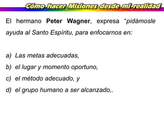 Cómo hacer Misiones desde mi realidad
El hermano Peter Wagner, expresa “pidámosle
ayuda al Santo Espíritu, para enfocarnos en:

a) Las metas adecuadas,
b) el lugar y momento oportuno,
c) el método adecuado, y

d) el grupo humano a ser alcanzado,.

 