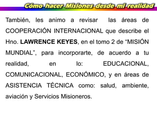 Cómo hacer Misiones desde mi realidad
También, les animo a revisar

las áreas de

COOPERACIÓN INTERNACIONAL que describe el
Hno. LAWRENCE KEYES, en el tomo 2 de “MISIÓN
MUNDIAL”, para incorporarte, de acuerdo a tu
realidad,

en

lo:

EDUCACIONAL,

COMUNICACIONAL, ECONÓMICO, y en áreas de

ASISTENCIA TÉCNICA como: salud, ambiente,
aviación y Servicios Misioneros.

 