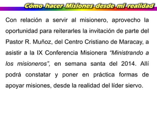 Cómo hacer Misiones desde mi realidad
Con relación a servir al misionero, aprovecho la
oportunidad para reiterarles la invitación de parte del
Pastor R. Muñoz, del Centro Cristiano de Maracay, a
asistir a la IX Conferencia Misionera “Ministrando a
los misioneros”, en semana santa del 2014. Allí
podrá constatar y poner en práctica formas de

apoyar misiones, desde la realidad del líder siervo.

 