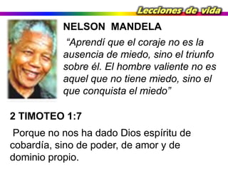 Lecciones de vida

NELSON MANDELA
“Aprendí que el coraje no es la
ausencia de miedo, sino el triunfo
sobre él. El hombre valiente no es
aquel que no tiene miedo, sino el
que conquista el miedo”
2 TIMOTEO 1:7

Porque no nos ha dado Dios espíritu de
cobardía, sino de poder, de amor y de
dominio propio.

 