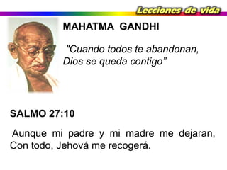 Lecciones de vida

MAHATMA GANDHI

"Cuando todos te abandonan,
Dios se queda contigo”

SALMO 27:10
Aunque mi padre y mi madre me dejaran,
Con todo, Jehová me recogerá.

 