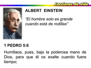 Lecciones de vida

ALBERT EINSTEIN

“El hombre solo es grande
cuando está de rodillas”

1 PEDRO 5:6
Humillaos, pues, bajo la poderosa mano de
Dios, para que él os exalte cuando fuere
tiempo;

 