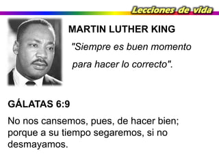 Lecciones de vida

MARTIN LUTHER KING

"Siempre es buen momento
para hacer lo correcto".

GÁLATAS 6:9
No nos cansemos, pues, de hacer bien;
porque a su tiempo segaremos, si no
desmayamos.

 
