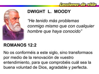 Lecciones de vida

DWIGHT L. MOODY

“He tenido más problemas
conmigo mismo que con cualquier
hombre que haya conocido”
ROMANOS 12:2
No os conforméis a este siglo, sino transformaos
por medio de la renovación de vuestro
entendimiento, para que comprobéis cuál sea la
buena voluntad de Dios, agradable y perfecta.

 
