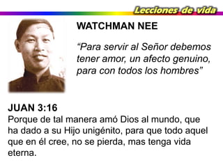 Lecciones de vida

WATCHMAN NEE

“Para servir al Señor debemos
tener amor, un afecto genuino,
para con todos los hombres”

JUAN 3:16
Porque de tal manera amó Dios al mundo, que
ha dado a su Hijo unigénito, para que todo aquel
que en él cree, no se pierda, mas tenga vida
eterna.

 