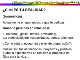 Cómo hacer Misiones desde mi realidad

¿Cuál ES TU REALIDAD?
Sugerencias:
Actualmente en que andas, a que te dedicas,
Como te percibes en relación a:
tu entorno: (iglesia, familia, amistades),
tus potencialidades (capacidades, dones, talentos),
¿Cómo está tu economía y nivel de preparación?,
Cuáles son tus aspiraciones, proyectos y posibles
dudas o expectativas en relación al propósito de
Dios para tu vida…

 